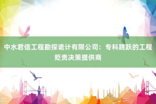 中水君信工程勘探诡计有限公司：专科跳跃的工程贬责决策提供商